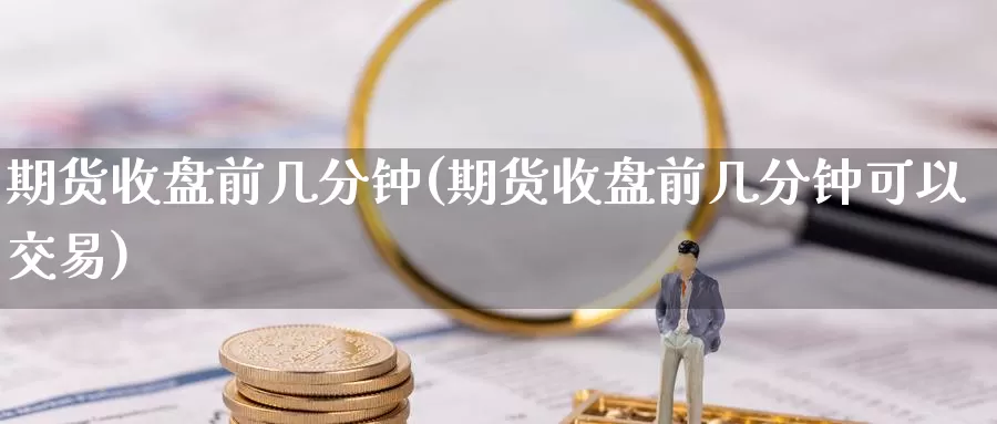 期货收盘前几分钟(期货收盘前几分钟可以交易)
