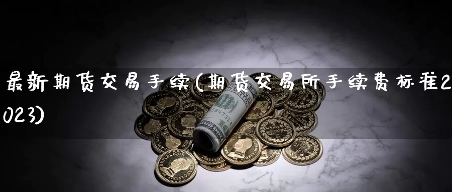 最新期货交易手续(期货交易所手续费标准2023)