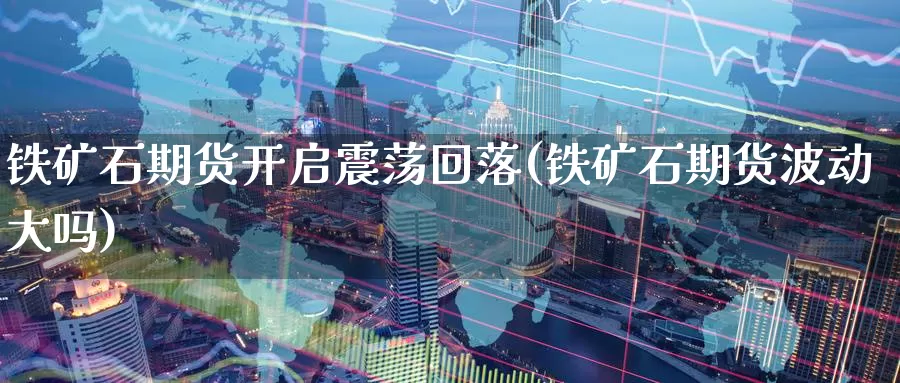 铁矿石期货开启震荡回落(铁矿石期货波动大吗)