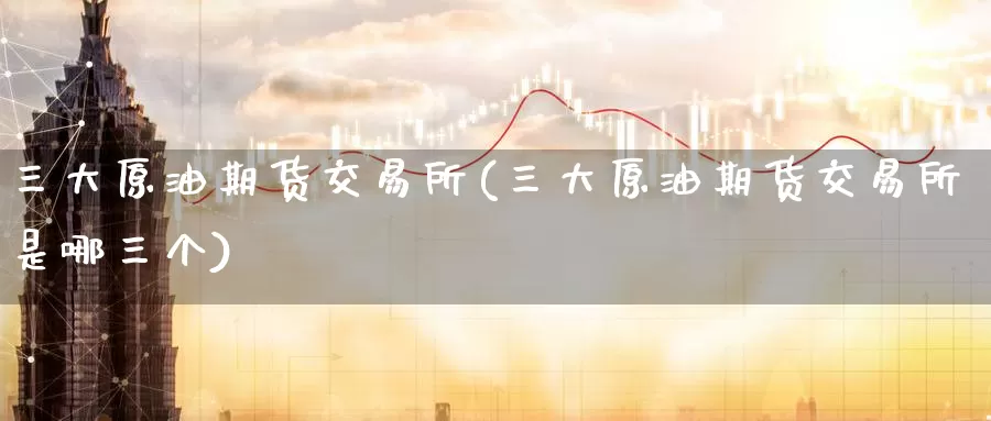 三大原油期货交易所(三大原油期货交易所是哪三个)