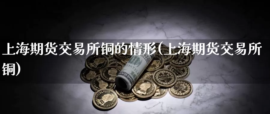上海期货交易所铜的情形(上海期货交易所铜)