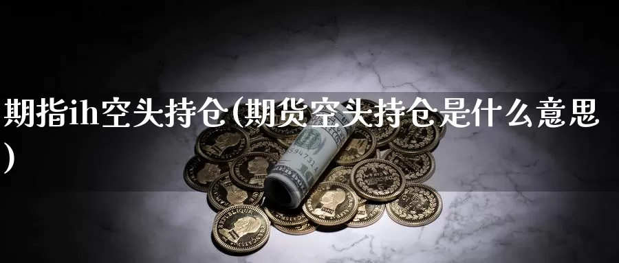 期指ih空头持仓(期货空头持仓是什么意思)