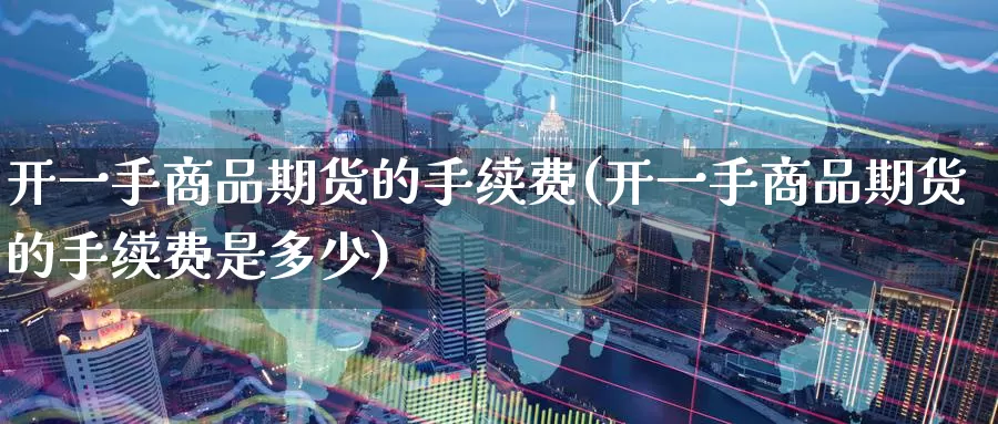 开一手商品期货的手续费(开一手商品期货的手续费是多少)