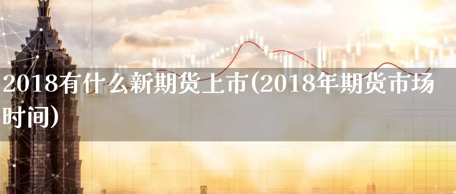 2018有什么新期货上市(2018年期货市场时间)