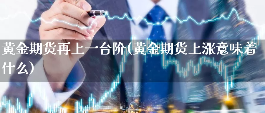 黄金期货再上一台阶(黄金期货上涨意味着什么)