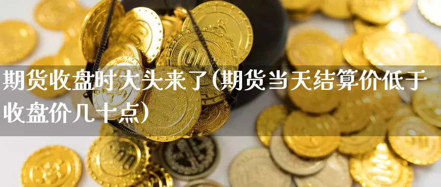 期货收盘时大头来了(期货当天结算价低于收盘价几十点)