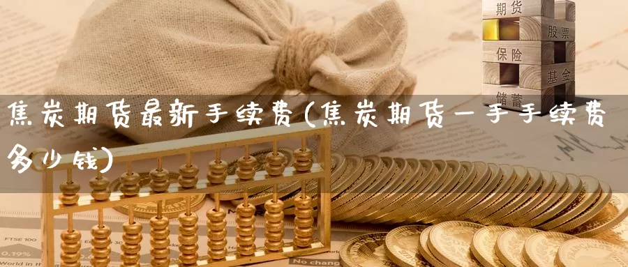 焦炭期货最新手续费(焦炭期货一手手续费多少钱)