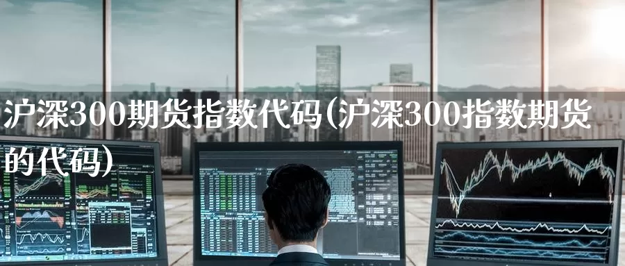 沪深300期货指数代码(沪深300指数期货的代码)