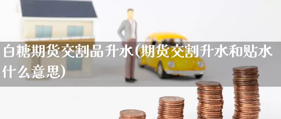 白糖期货交割品升水(期货交割升水和贴水什么意思)