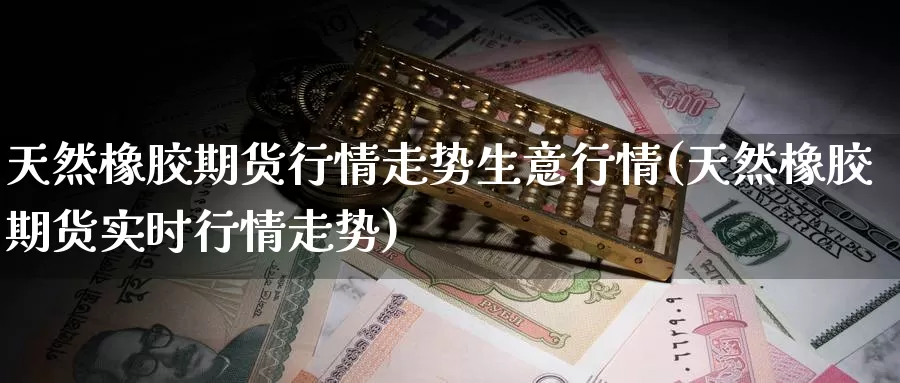 天然橡胶期货行情走势生意行情(天然橡胶期货实时行情走势)