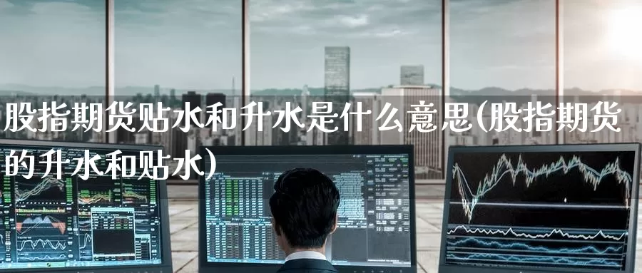 股指期货贴水和升水是什么意思(股指期货的升水和贴水)