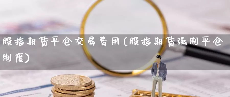 股指期货平仓交易费用(股指期货强制平仓制度)