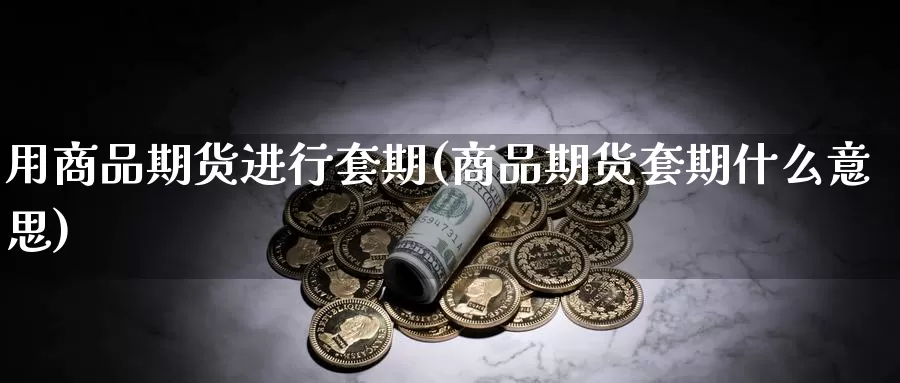 用商品期货进行套期(商品期货套期什么意思)