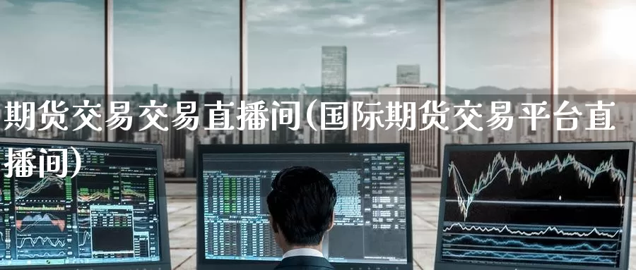 期货交易交易直播间(国际期货交易平台直播间)