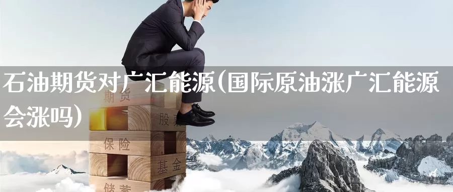 石油期货对广汇能源(国际原油涨广汇能源会涨吗)