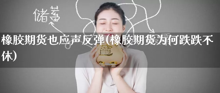 橡胶期货也应声反弹(橡胶期货为何跌跌不休)