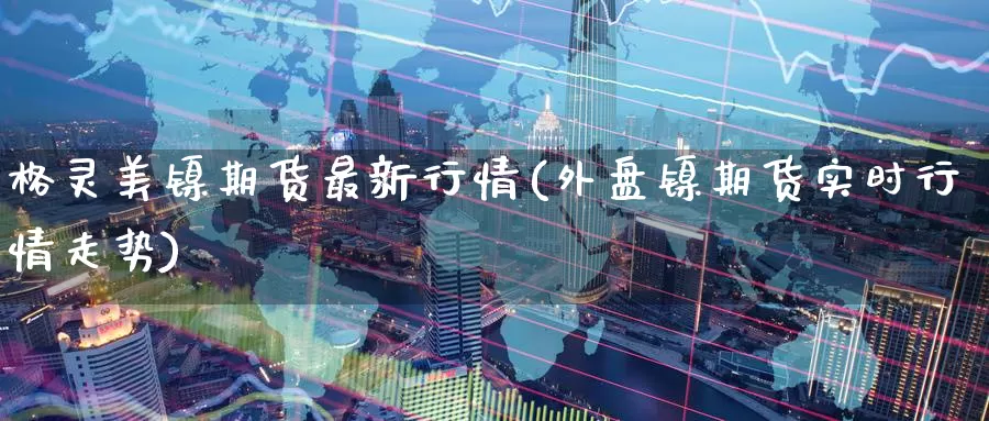 格灵美镍期货最新行情(外盘镍期货实时行情走势)