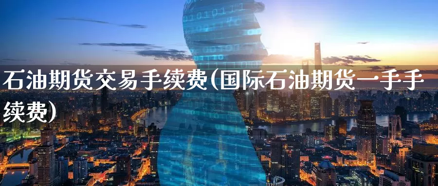 石油期货交易手续费(国际石油期货一手手续费)