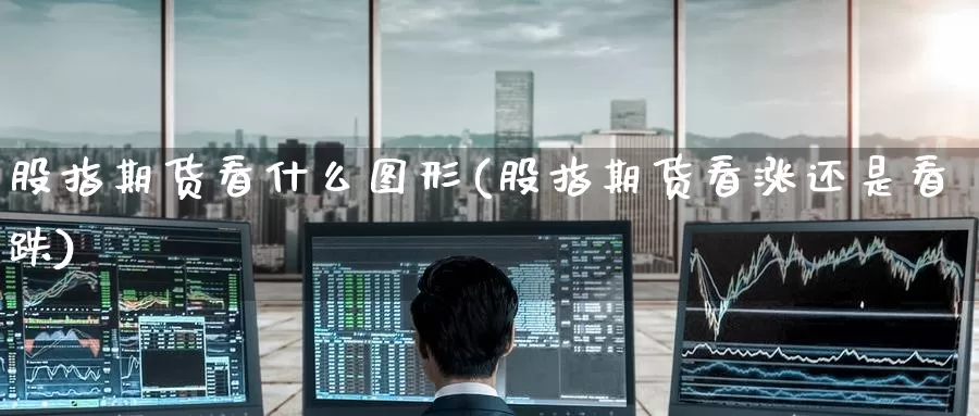 股指期货看什么图形(股指期货看涨还是看跌)