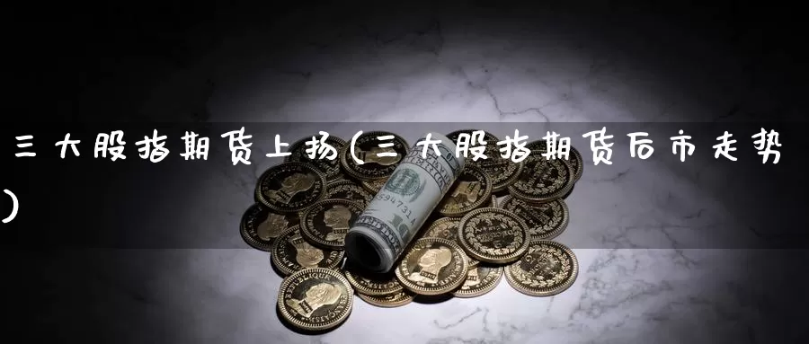 三大股指期货上扬(三大股指期货后市走势)