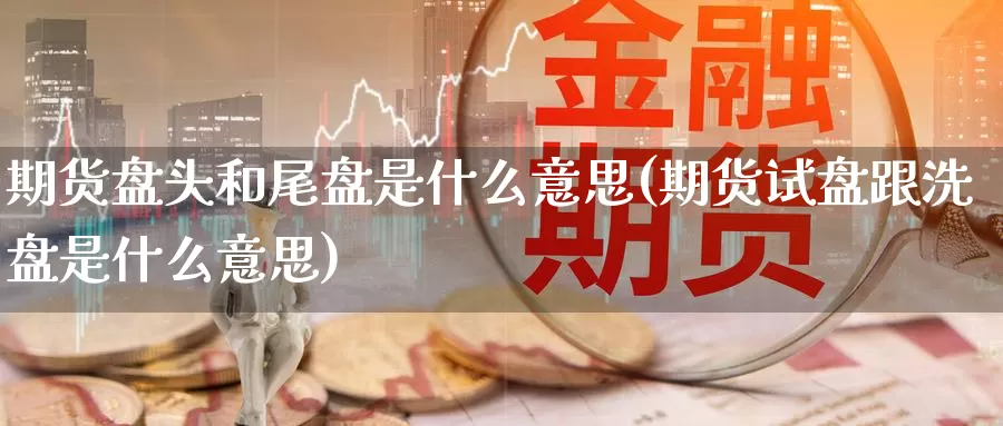 期货盘头和尾盘是什么意思(期货试盘跟洗盘是什么意思)
