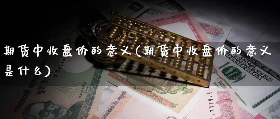 期货中收盘价的意义(期货中收盘价的意义是什么)