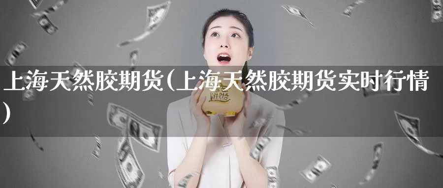 上海天然胶期货(上海天然胶期货实时行情)