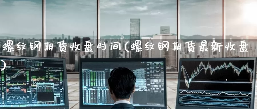 螺纹钢期货收盘时间(螺纹钢期货最新收盘)