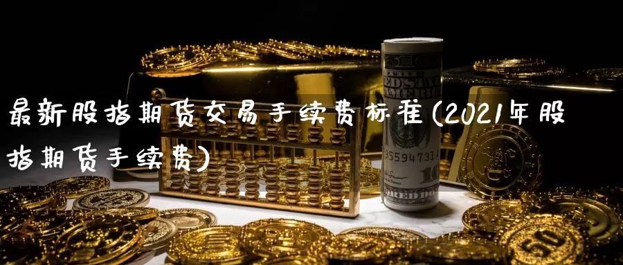 最新股指期货交易手续费标准(2021年股指期货手续费)