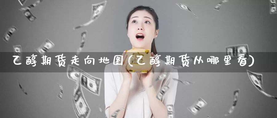 乙醇期货走向地图(乙醇期货从哪里看)