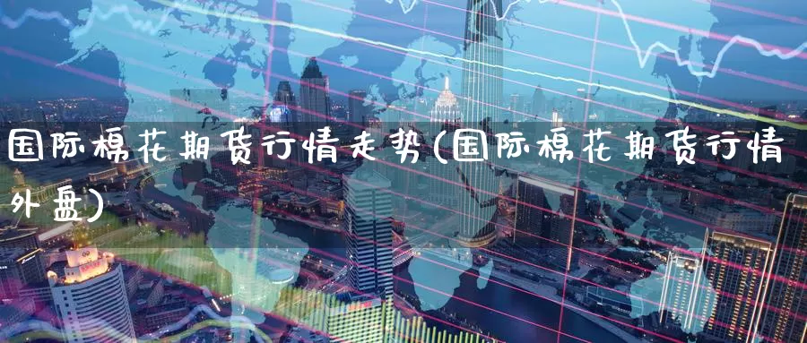 国际棉花期货行情走势(国际棉花期货行情外盘)