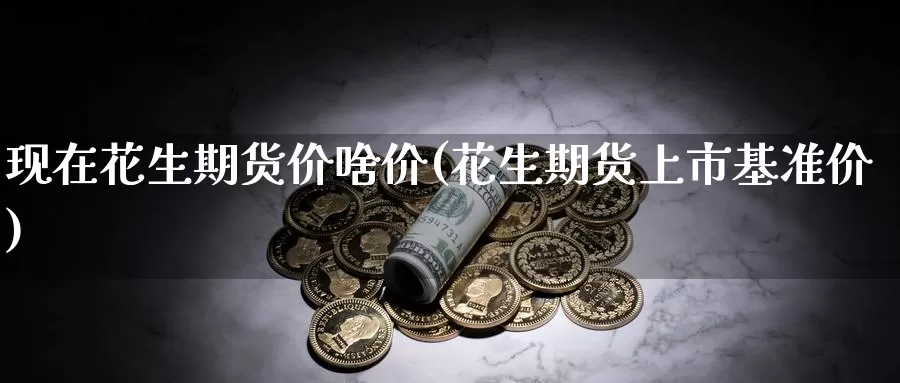 现在花生期货价啥价(花生期货上市基准价)