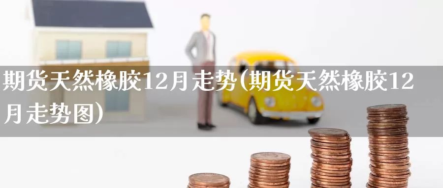 期货天然橡胶12月走势(期货天然橡胶12月走势图)