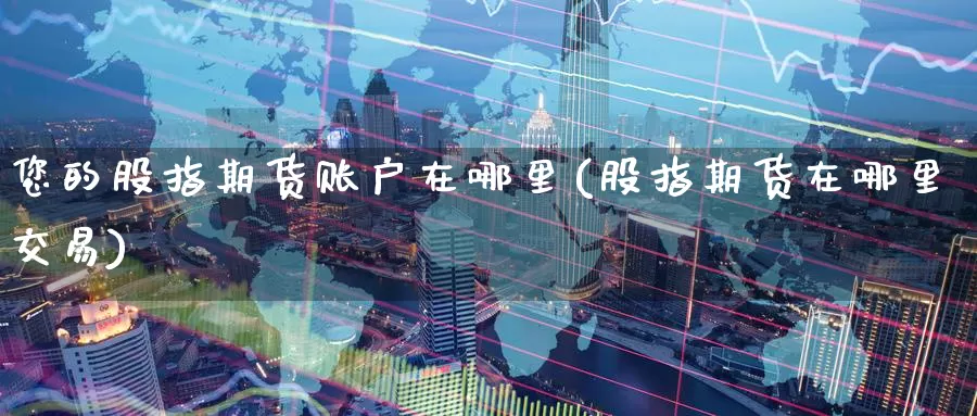 您的股指期货账户在哪里(股指期货在哪里交易)