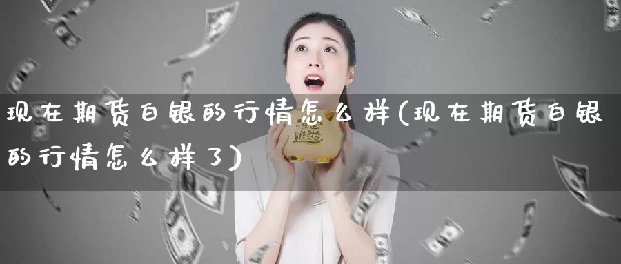 现在期货白银的行情怎么样(现在期货白银的行情怎么样了)