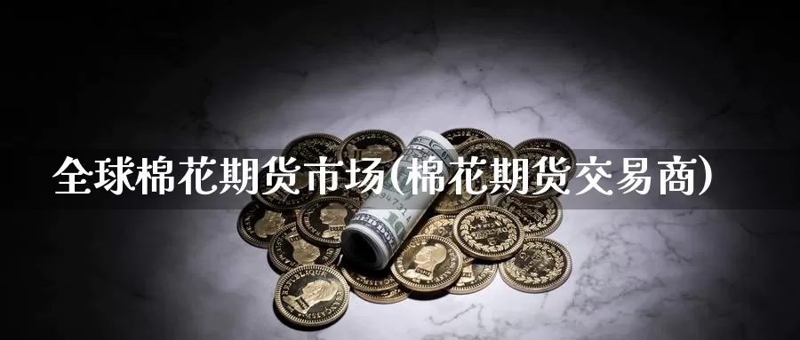 全球棉花期货市场(棉花期货交易商)