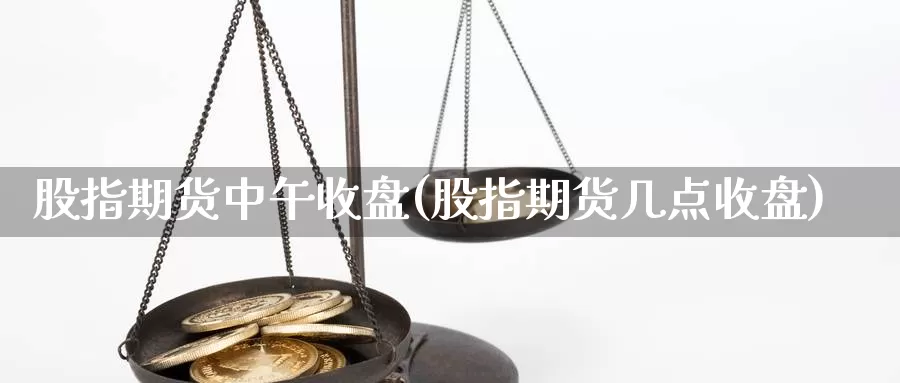 股指期货中午收盘(股指期货几点收盘)