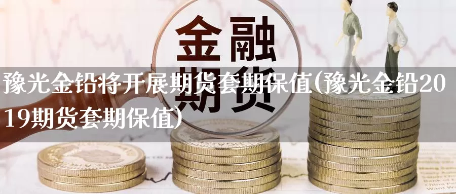 豫光金铅将开展期货套期保值(豫光金铅2019期货套期保值)