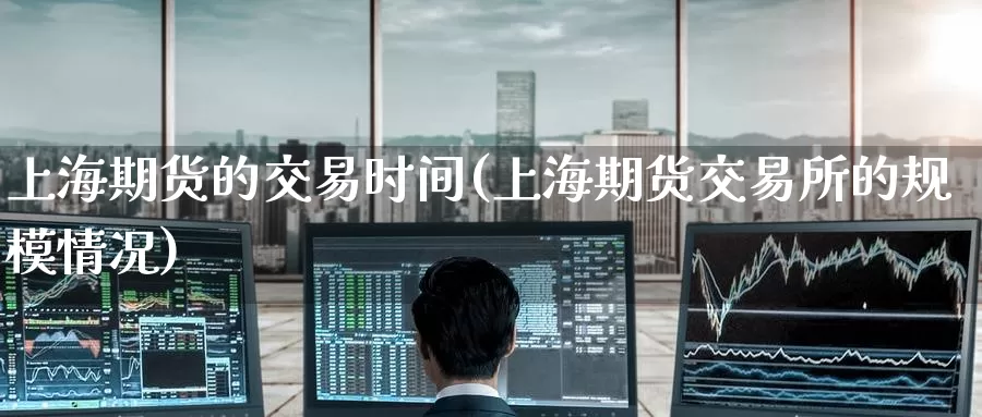 上海期货的交易时间(上海期货交易所的规模情况)