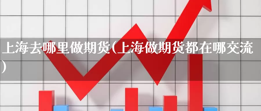 上海去哪里做期货(上海做期货都在哪交流)