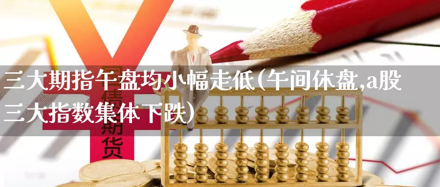 三大期指午盘均小幅走低(午间休盘,a股三大指数集体下跌)