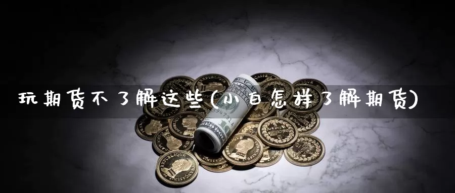 玩期货不了解这些(小白怎样了解期货)