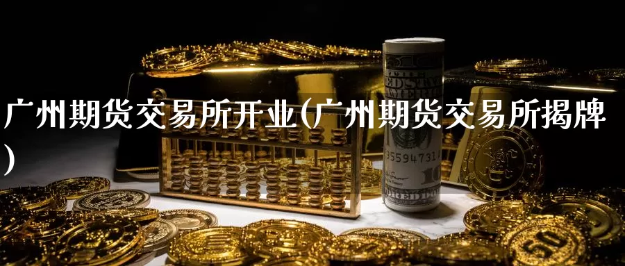 广州期货交易所开业(广州期货交易所揭牌)