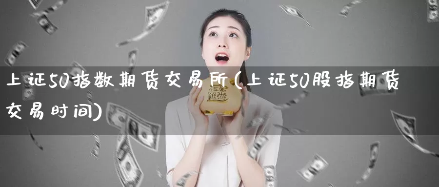 上证50指数期货交易所(上证50股指期货交易时间)
