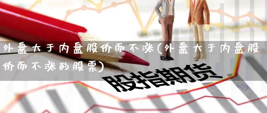 外盘大于内盘股价而不涨(外盘大于内盘股价而不涨的股票)