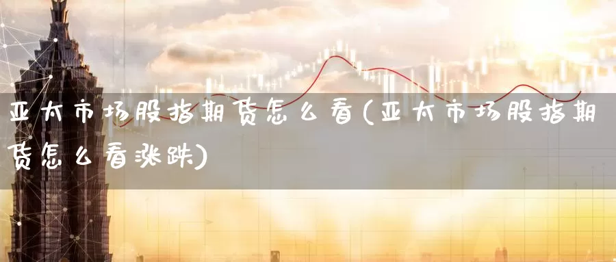 亚太市场股指期货怎么看(亚太市场股指期货怎么看涨跌)