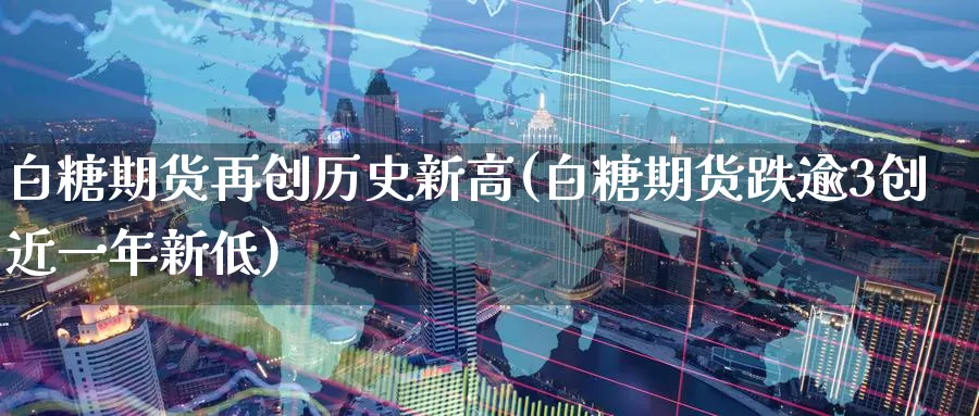 白糖期货再创历史新高(白糖期货跌逾3创近一年新低)