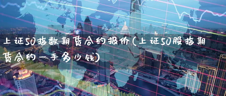 上证50指数期货合约报价(上证50股指期货合约一手多少钱)