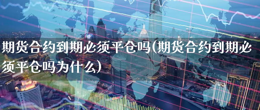 期货合约到期必须平仓吗(期货合约到期必须平仓吗为什么)