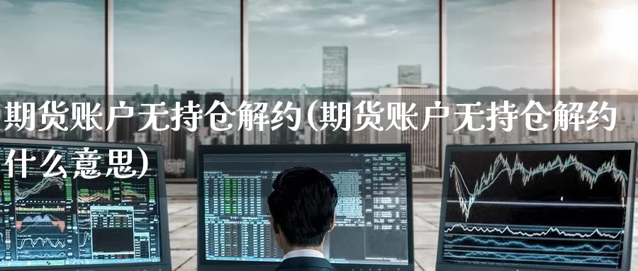 期货账户无持仓解约(期货账户无持仓解约什么意思)